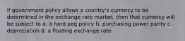 If government policy allows a country's currency to be determined in the exchange rate market, then that currency will be subject to a. a hard peg policy b. purchasing power parity c. depreciation d. a floating exchange rate