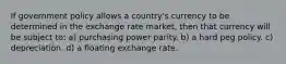 If government policy allows a country's currency to be determined in the exchange rate market, then that currency will be subject to: a) purchasing power parity. b) a hard peg policy. c) depreciation. d) a floating exchange rate.