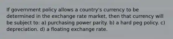 If government policy allows a country's currency to be determined in the exchange rate market, then that currency will be subject to: a) purchasing power parity. b) a hard peg policy. c) depreciation. d) a floating exchange rate.