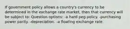 If government policy allows a country's currency to be determined in the exchange rate market, then that currency will be subject to: Question options: -a hard peg policy. -purchasing power parity. -depreciation. -a floating exchange rate.