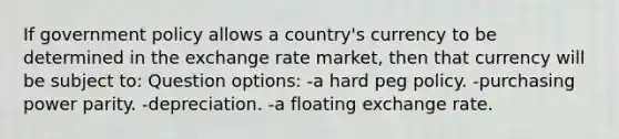 If government policy allows a country's currency to be determined in the exchange rate market, then that currency will be subject to: Question options: -a hard peg policy. -purchasing power parity. -depreciation. -a floating exchange rate.