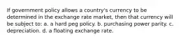 If government policy allows a country's currency to be determined in the exchange rate market, then that currency will be subject to: a. a hard peg policy. b. purchasing power parity. c. depreciation. d. a floating exchange rate.