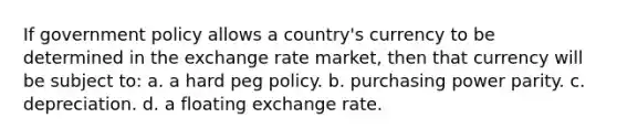 If government policy allows a country's currency to be determined in the exchange rate market, then that currency will be subject to: a. a hard peg policy. b. purchasing power parity. c. depreciation. d. a floating exchange rate.