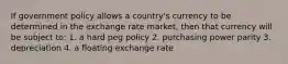 If government policy allows a country's currency to be determined in the exchange rate market, then that currency will be subject to: 1. a hard peg policy 2. purchasing power parity 3. depreciation 4. a floating exchange rate