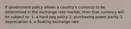 If government policy allows a country's currency to be determined in the exchange rate market, then that currency will be subject to: 1. a hard peg policy 2. purchasing power parity 3. depreciation 4. a floating exchange rate