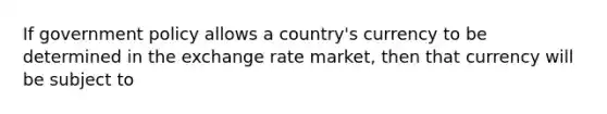 If government policy allows a country's currency to be determined in the exchange rate market, then that currency will be subject to