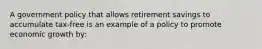 A government policy that allows retirement savings to accumulate tax-free is an example of a policy to promote economic growth by: