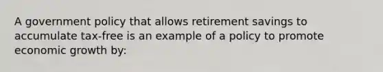 A government policy that allows retirement savings to accumulate tax-free is an example of a policy to promote economic growth by: