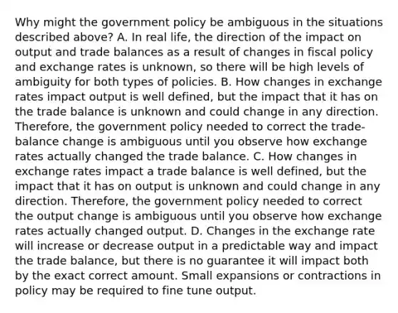 Why might the government policy be ambiguous in the situations described​ above? A. In real​ life, the direction of the impact on output and trade balances as a result of changes in <a href='https://www.questionai.com/knowledge/kPTgdbKdvz-fiscal-policy' class='anchor-knowledge'>fiscal policy</a> and exchange rates is​ unknown, so there will be high levels of ambiguity for both types of policies. B. How changes in exchange rates impact output is well​ defined, but the impact that it has on the trade balance is unknown and could change in any direction.​ Therefore, the government policy needed to correct the​ trade-balance change is ambiguous until you observe how exchange rates actually changed the trade balance. C. How changes in exchange rates impact a trade balance is well​ defined, but the impact that it has on output is unknown and could change in any direction.​ Therefore, the government policy needed to correct the output change is ambiguous until you observe how exchange rates actually changed output. D. Changes in the exchange rate will increase or decrease output in a predictable way and impact the trade​ balance, but there is no guarantee it will impact both by the exact correct amount. Small expansions or contractions in policy may be required to fine tune output.