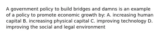 A government policy to build bridges and damns is an example of a policy to promote economic growth by: A. increasing human capital B. increasing physical capital C. improving technology D. improving the social and legal environment