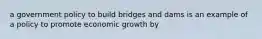 a government policy to build bridges and dams is an example of a policy to promote economic growth by