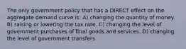 The only government policy that has a DIRECT effect on the aggregate demand curve is: A) changing the quantity of money. B) raising or lowering the tax rate. C) changing the level of government purchases of final goods and services. D) changing the level of government transfers.