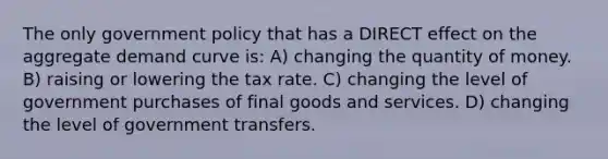 The only government policy that has a DIRECT effect on the aggregate demand curve is: A) changing the quantity of money. B) raising or lowering the tax rate. C) changing the level of government purchases of final goods and services. D) changing the level of government transfers.