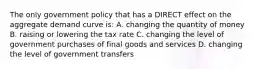 The only government policy that has a DIRECT effect on the aggregate demand curve is: A. changing the quantity of money B. raising or lowering the tax rate C. changing the level of government purchases of final goods and services D. changing the level of government transfers