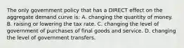 The only government policy that has a DIRECT effect on the aggregate demand curve is: A. changing the quantity of money. B. raising or lowering the tax rate. C. changing the level of government of purchases of final goods and service. D. changing the level of government transfers.