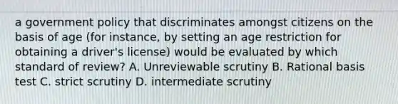 a government policy that discriminates amongst citizens on the basis of age (for instance, by setting an age restriction for obtaining a driver's license) would be evaluated by which standard of review? A. Unreviewable scrutiny B. Rational basis test C. strict scrutiny D. intermediate scrutiny