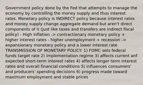 Government policy done by the Fed that attempts to manage the economy by controlling the money supply and thus interest rates. Monetary policy is INDIRECT policy because interest rates and money supply change aggregate demand but aren't direct components of it (just like taxes and transfers are indirect fiscal policy) - High inflation -> contractionary monetary policy + higher interest rates - higher unemployment + recession -> expansionary monetary policy and a lower interest rate TRANSMISSION OF MONETARY POLICY: 1) FOMC sets federal funds target rate 2) implementation regime 3) affects current anf expected short-term interest rates 4) affects longer term interest rates and overall financial conditions 5) influences consumers' and producers' spending decisions 6) progress made toward maximum employment and stable prices