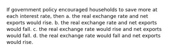 If government policy encouraged households to save more at each interest rate, then a. the real exchange rate and net exports would rise. b. the real exchange rate and net exports would fall. c. the real exchange rate would rise and net exports would fall. d. the real exchange rate would fall and net exports would rise.