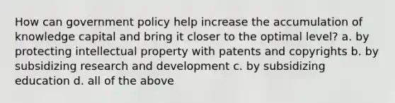 How can government policy help increase the accumulation of knowledge capital and bring it closer to the optimal level? a. by protecting intellectual property with patents and copyrights b. by subsidizing research and development c. by subsidizing education d. all of the above