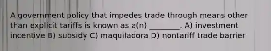 A government policy that impedes trade through means other than explicit tariffs is known as a(n) ________. A) investment incentive B) subsidy C) maquiladora D) nontariff trade barrier