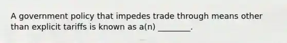 A government policy that impedes trade through means other than explicit tariffs is known as a(n) ________.