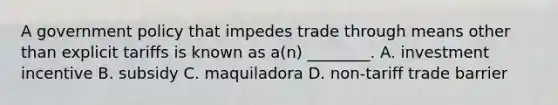 A government policy that impedes trade through means other than explicit tariffs is known as a(n) ________. A. investment incentive B. subsidy C. maquiladora D. non-tariff trade barrier