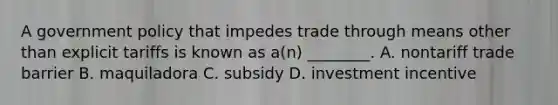 A government policy that impedes trade through means other than explicit tariffs is known as a(n) ________. A. nontariff trade barrier B. maquiladora C. subsidy D. investment incentive