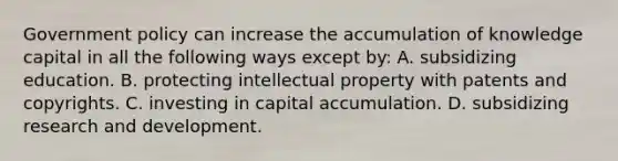 Government policy can increase the accumulation of knowledge capital in all the following ways except​ by: A. subsidizing education. B. protecting intellectual property with patents and copyrights. C. investing in capital accumulation. D. subsidizing research and development.