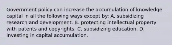 Government policy can increase the accumulation of knowledge capital in all the following ways except​ by: A. subsidizing research and development. B. protecting intellectual property with patents and copyrights. C. subsidizing education. D. investing in capital accumulation.