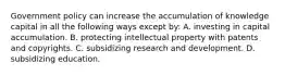 Government policy can increase the accumulation of knowledge capital in all the following ways except​ by: A. investing in capital accumulation. B. protecting intellectual property with patents and copyrights. C. subsidizing research and development. D. subsidizing education.