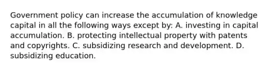 Government policy can increase the accumulation of knowledge capital in all the following ways except​ by: A. investing in capital accumulation. B. protecting intellectual property with patents and copyrights. C. subsidizing research and development. D. subsidizing education.