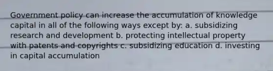 Government policy can increase the accumulation of knowledge capital in all of the following ways except by: a. subsidizing research and development b. protecting intellectual property with patents and copyrights c. subsidizing education d. investing in capital accumulation