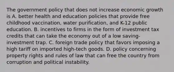 The government policy that does not increase economic growth is A. better health and education policies that provide free childhood​ vaccination, water​ purification, and​ K-12 public education. B. incentives to firms in the form of investment tax credits that can take the economy out of a low​ saving-investment trap. C. foreign trade policy that favors imposing a high tariff on imported​ high-tech goods. D. policy concerning property rights and rules of law that can free the country from corruption and political instability.