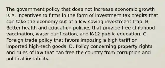 The government policy that does not increase economic growth is A. Incentives to firms in the form of investment tax credits that can take the economy out of a low​ saving-investment trap. B. Better health and education policies that provide free childhood​ vaccination, water​ purification, and​ K-12 public education. C. Foreign trade policy that favors imposing a high tariff on imported​ high-tech goods. D. Policy concerning property rights and rules of law that can free the country from corruption and political instability.