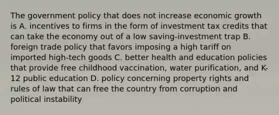 The government policy that does not increase economic growth is A. incentives to firms in the form of investment tax credits that can take the economy out of a low saving-investment trap B. foreign trade policy that favors imposing a high tariff on imported high-tech goods C. better health and education policies that provide free childhood vaccination, water purification, and K-12 public education D. policy concerning property rights and rules of law that can free the country from corruption and political instability