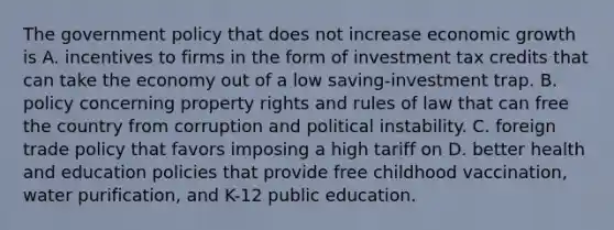 The government policy that does not increase economic growth is A. incentives to firms in the form of investment tax credits that can take the economy out of a low​ saving-investment trap. B. policy concerning property rights and rules of law that can free the country from corruption and political instability. C. foreign trade policy that favors imposing a high tariff on D. better health and education policies that provide free childhood​ vaccination, water​ purification, and​ K-12 public education.