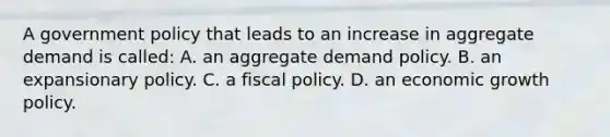 A government policy that leads to an increase in aggregate demand is called: A. an aggregate demand policy. B. an expansionary policy. C. a fiscal policy. D. an economic growth policy.