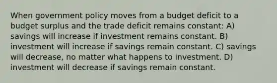 When government policy moves from a budget deficit to a budget surplus and the trade deficit remains constant: A) savings will increase if investment remains constant. B) investment will increase if savings remain constant. C) savings will decrease, no matter what happens to investment. D) investment will decrease if savings remain constant.