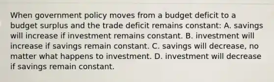 When government policy moves from a budget deficit to a budget surplus and the trade deficit remains constant: A. savings will increase if investment remains constant. B. investment will increase if savings remain constant. C. savings will decrease, no matter what happens to investment. D. investment will decrease if savings remain constant.