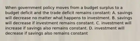 When government policy moves from a budget surplus to a budget deficit and the trade deficit remains constant: A. savings will decrease no matter what happens to investment. B. savings will decrease if investment remains constant. C. investment will increase if savings also remains constant. D. investment will decrease if savings also remains constant