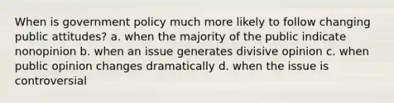 When is government policy much more likely to follow changing public attitudes? a. when the majority of the public indicate nonopinion b. when an issue generates divisive opinion c. when public opinion changes dramatically d. when the issue is controversial