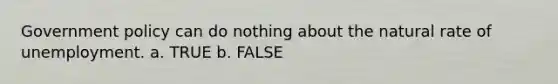 Government policy can do nothing about the natural rate of unemployment. a. TRUE b. FALSE