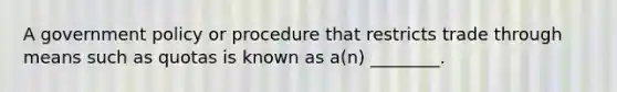 A government policy or procedure that restricts trade through means such as quotas is known as​ a(n) ________.