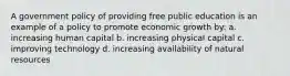 A government policy of providing free public education is an example of a policy to promote economic growth by: a. increasing human capital b. increasing physical capital c. improving technology d. increasing availability of natural resources