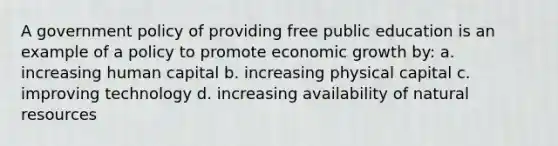 A government policy of providing free public education is an example of a policy to promote economic growth by: a. increasing human capital b. increasing physical capital c. improving technology d. increasing availability of <a href='https://www.questionai.com/knowledge/k6l1d2KrZr-natural-resources' class='anchor-knowledge'>natural resources</a>