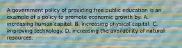 A government policy of providing free public education is an example of a policy to promote economic growth by: A. increasing human capital. B. increasing physical capital. C. improving technology. D. increasing the availability of natural resources.