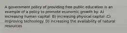 A government policy of providing free public education is an example of a policy to promote economic growth by: A) increasing human capital. B) increasing physical capital .C) improving technology. D) increasing the availability of natural resources