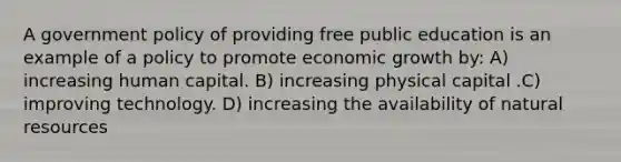 A government policy of providing free public education is an example of a policy to promote economic growth by: A) increasing human capital. B) increasing physical capital .C) improving technology. D) increasing the availability of natural resources