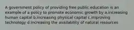 A government policy of providing free public education is an example of a policy to promote economic growth by a.increasing human capital b.increasing physical capital c.improving technology d.increasing the availability of natural resources