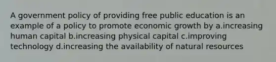 A government policy of providing free public education is an example of a policy to promote economic growth by a.increasing human capital b.increasing physical capital c.improving technology d.increasing the availability of <a href='https://www.questionai.com/knowledge/k6l1d2KrZr-natural-resources' class='anchor-knowledge'>natural resources</a>